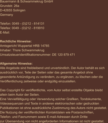 Bauermann & Schwammekrug GmbH Grundstr. 26a D-42655 Solingen Germany  Telefon: 0049 - (0)212 - 814131 Telefax: 0049 - (0)212 - 819910 E-Mail:    Rechtliche Hinweise: Amtsgericht Wuppertal HRB 14785 Inhaber: Thore Schwammekrug Umsatzsteueridentifikationsnummer: DE 120 879 471  Allgemeine Hinweise: Alle Angebote sind freibleibend und unverbindlich. Der Autor behält es sich  ausdrücklich vor, Teile der Seiten oder das gesamte Angebot ohne  gesonderte Ankündigung zu verändern, zu ergänzen, zu löschen oder die  Veröffentlichung zeitweise oder endgültig einzustellen.  Das Copyright für veröffentlichte, vom Autor selbst erstellte Objekte bleibt  allein beim Autor der Seiten.  Eine Vervielfältigung oder Verwendung solcher Grafiken, Tondokumente,  Videosequenzen und Texte in anderen elektronischen oder gedruckten  Publikationen ist ohne ausdrückliche Zustimmung des Autors nicht gestattet.  Die Nutzung der veröffentlichten Kontaktdaten wie Postanschriften,  Telefon- und Faxnummern sowie E-mail-Adressen durch Dritte  zur Übersendung von nicht angeforderten Informationen ist nicht gestattet.